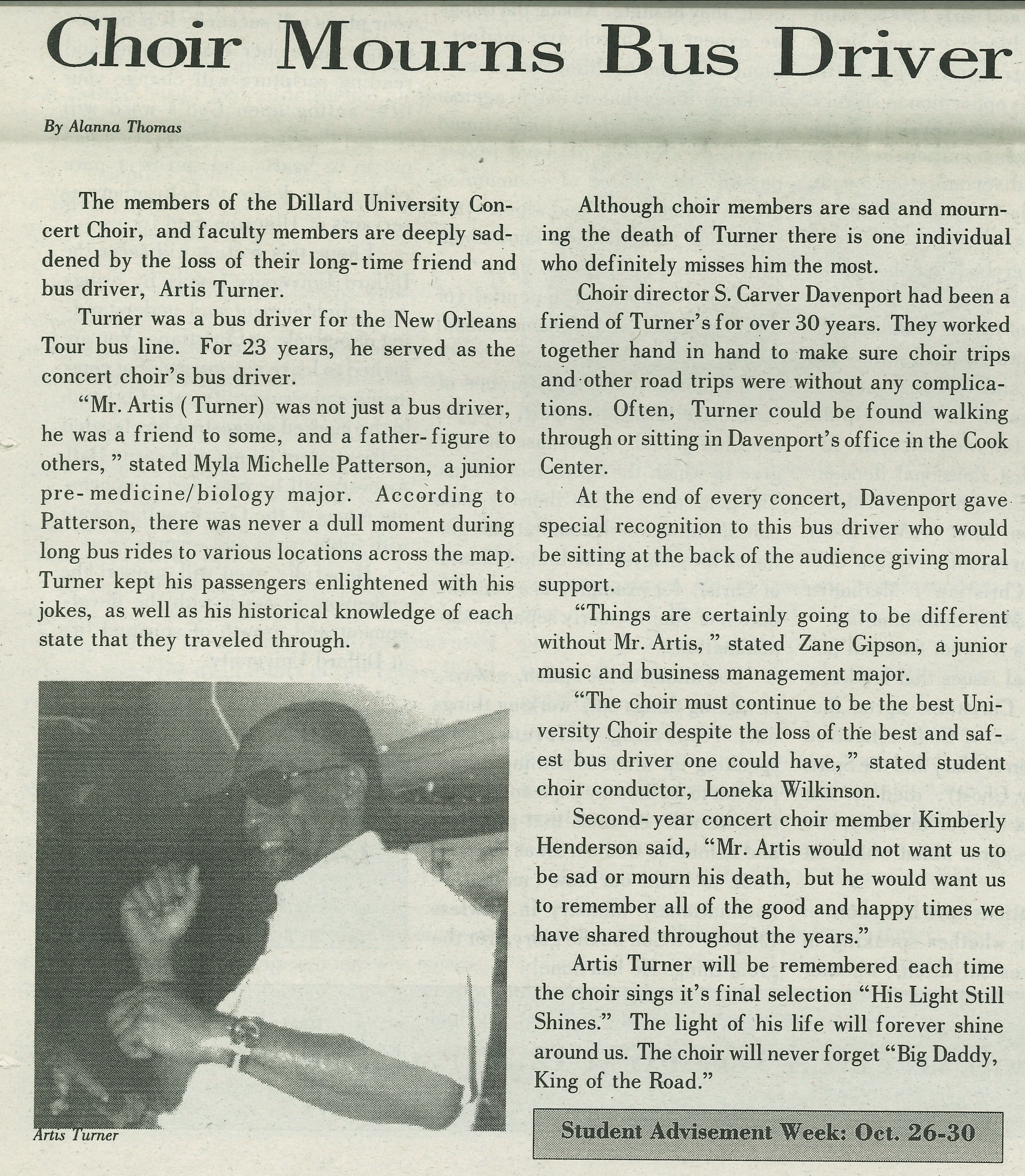 Choir Mourns Bus Driver  By Alanna Thomas
                                    The members of the Dillard University Con- cert Choir, and faculty members are deeply sad- dened by the 
                                    loss of their long-time friend and bus driver, Artis Turner. Turner was a bus driver for the New Orleans
                                    Tour bus line. For 23 years, he served as the concert choir's bus driver. 'Mr. Artis (Turner) was not 
                                    just a bus driver, he was a friend to some, and a father- figure to others,' stated Myla Michelle 
                                    Patterson, a junior pre-medicine/biology major. According to Patterson, there was never a dull moment 
                                    during long bus rides to various locations across the map. Turner kept his passengers enlightened with 
                                    his jokes, as well as his historical knowledge of each state that they traveled through. Although choir 
                                    members are sad and mourning the death of Turner there is one individual who definitely misses him the 
                                    most. Choir director S. Carver Davenport had been a friend of Turner's for over 30 years. They worked 
                                    together hand in hand to make sure choir trips and other road trips were without any complications. Often, 
                                    Turner could be found walking through or sitting in Davenport's office in the Cook Center.
                                    At the end of every concert, Davenport gave special recognition to this bus driver who would be sitting 
                                    at the back of the audience giving moral support. 'Things are certainly going to be different without 
                                    Mr. Artis,'' stated Zane Gipson, a junior music and business management major. 'The choir must continue 
                                    to be the best University Choir despite the loss of the best and saf- est bus driver one could have,'
                                    stated student choir conductor, Loneka Wilkinson. Second-year concert choir member Kimberly Henderson 
                                    said, 'Mr. Artis would not want us to be sad or mourn his death, but he would want us to remember all of
                                    the good and happy times we have shared throughout the years.' Artis Turner will be remembered each time
                                    the choir sings it's final selection 'His Light Still Shines.' The light of his life will forever shine 
                                    around us. The choir will never forget 'Big Daddy, King of the Road.' Student Advisement Week: Oct. 26-30